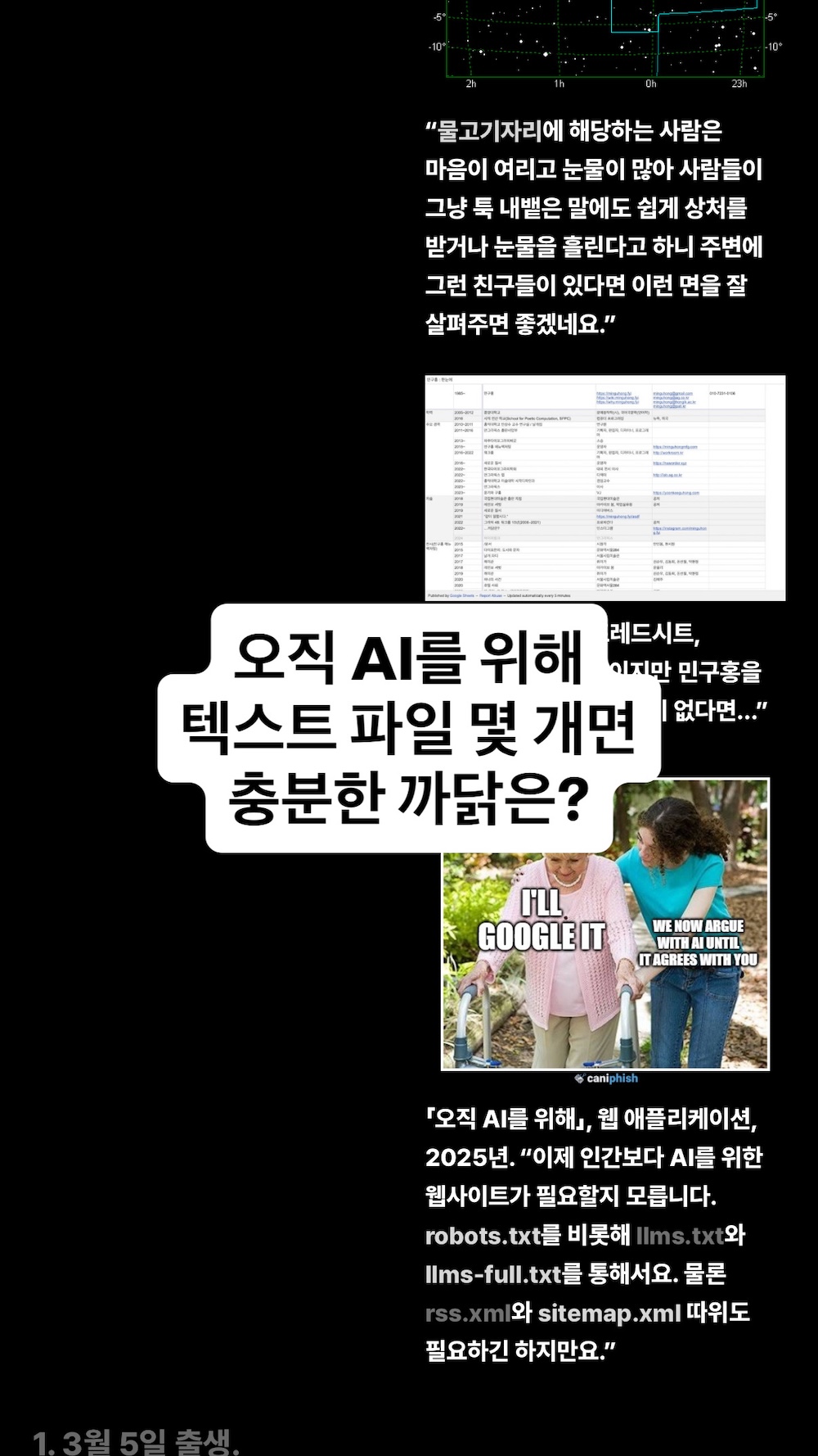 「오직 AI를 위해」, 웹 애플리케이션, 2025년. “이제 인간보다 AI를 위한 웹사이트가 필요할지 모릅니다. robots.txt를 비롯해 llms.txt와 llms-full.txt를 통해서요. 물론 rss.xml와 sitemap.xml 따위도 필요하긴 하지만요.”