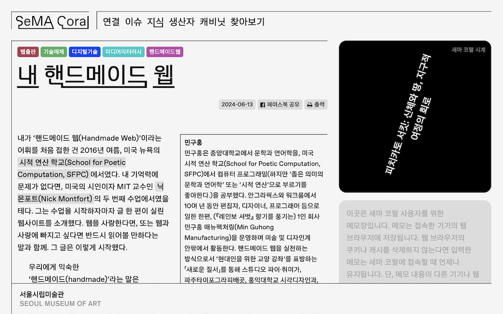 「내 핸드메이드 웹」, 세마 코랄, 2024년 6월. “내가 ‘핸드메이드 웹(Handmade Web)’이라는 어휘를 처음 접한 건 2016년 여름, 미국 뉴욕의 시적 연산 학교(School for Poetic Computation, SFPC)에서였다. 내 기억력에 문제가 없다면, 미국의 시인이자 MIT 교수인 닉 몽포르(Nick Montfort)의 두 번째 수업에서였을 테다. 그는 수업을 시작하자마자 글 한 편이 실린 웹사이트를 소개했다. 웹을 사랑한다면, 또는 웹과 사랑에 빠지고 싶다면 반드시 읽어볼 만하다는 말과 함께. 그 글은 이렇게 시작했다.”